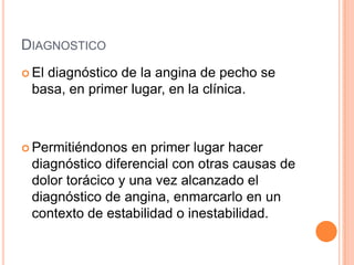 DIAGNOSTICO
 El

diagnóstico de la angina de pecho se
basa, en primer lugar, en la clínica.

 Permitiéndonos

en primer lugar hacer
diagnóstico diferencial con otras causas de
dolor torácico y una vez alcanzado el
diagnóstico de angina, enmarcarlo en un
contexto de estabilidad o inestabilidad.

 