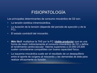FISIOPATOLOGÍA
Los principales determinantes de consumo miocárdico de O2 son:
• La tensión sistólica intramiocárdica.
• La duración de la tensión (depende del período de eyección y de la
FC).
• El estado contráctil del miocardio.
• Más fácil: multiplicar la TAS por la FC (doble producto) que es una
forma de medir indirectamente el consumo miocárdico de O2 y define
el rendimiento cardiovascular. Valores superiores a 23.000-24.000
suelen considerarse compatibles con buena capacidad física.
• La isquemia miocárdica suele ser el resultado de un desequilibrio
entre el aporte de oxígeno al miocardio y las demandas de éste para
realizar eficazmente su función.
 