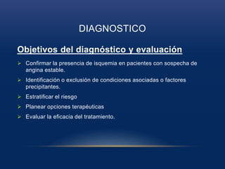 DIAGNOSTICO
Objetivos del diagnóstico y evaluación
 Confirmar la presencia de isquemia en pacientes con sospecha de
angina estable.
 Identificación o exclusión de condiciones asociadas o factores
precipitantes.
 Estratificar el riesgo
 Planear opciones terapéuticas
 Evaluar la eficacia del tratamiento.
 