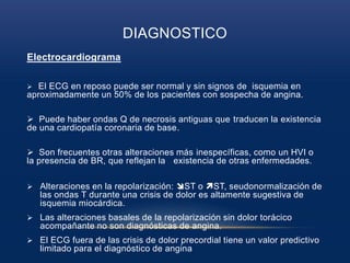 DIAGNOSTICO
Electrocardiograma
 El ECG en reposo puede ser normal y sin signos de isquemia en
aproximadamente un 50% de los pacientes con sospecha de angina.
 Puede haber ondas Q de necrosis antiguas que traducen la existencia
de una cardiopatía coronaria de base.
 Son frecuentes otras alteraciones más inespecíficas, como un HVI o
la presencia de BR, que reflejan la existencia de otras enfermedades.
 Alteraciones en la repolarización: ST o ST, seudonormalización de
las ondas T durante una crisis de dolor es altamente sugestiva de
isquemia miocárdica.
 Las alteraciones basales de la repolarización sin dolor torácico
acompañante no son diagnósticas de angina.
 El ECG fuera de las crisis de dolor precordial tiene un valor predictivo
limitado para el diagnóstico de angina
 