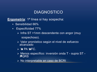 DIAGNOSTICO
Ergometría: 1ª línea si hay sospecha:
 Sensibilidad 66%
 Especificidad 77%
 Infra ST >1mm descendente con angor (muy
sospechoso).
 Valor pronóstico según el nivel de esfuerzo
alcanzado
  PA FC.
 Menos específico: inversión onda T - supra ST -
QRS
 No interpretable en caso de BCRI
 