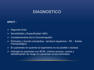 DIAGNOSTICO
SPECT :
 Segunda línea
 Sensibilidad y Especificidad >90%
 Complementaria de la Coronariografía
 Perfusión y función miocárdica - territorio isquémico - FE - Estrés
Farmacológico.
 En pacientes en quienes la ergometría no es posible o dudosa
 Indicado en pacientes con BCRI, Infartos previos, control y
estratificación de riesgo en pacientes revascularizados
 