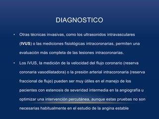 DIAGNOSTICO
• Otras técnicas invasivas, como los ultrasonidos intravasculares
(IVUS) o las mediciones fisiológicas intracoronarias, permiten una
evaluación más completa de las lesiones intracoronarias.
• Los IVUS, la medición de la velocidad del flujo coronario (reserva
coronaria vasodilatadora) o la presión arterial intracoronaria (reserva
fraccional de flujo) pueden ser muy útiles en el manejo de los
pacientes con estenosis de severidad intermedia en la angiografía u
optimizar una intervención percutánea, aunque estas pruebas no son
necesarias habitualmente en el estudio de la angina estable
 