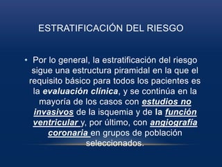 ESTRATIFICACIÓN DEL RIESGO
• Por lo general, la estratificación del riesgo
sigue una estructura piramidal en la que el
requisito básico para todos los pacientes es
la evaluación clínica, y se continúa en la
mayoría de los casos con estudios no
invasivos de la isquemia y de la función
ventricular y, por último, con angiografía
coronaria en grupos de población
seleccionados.
 