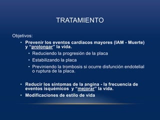 TRATAMIENTO
Objetivos:
• Prevenir los eventos cardiacos mayores (IAM - Muerte)
y “prolongar” la vida.
• Reduciendo la progresión de la placa
• Estabilizando la placa
• Previniendo la trombosis si ocurre disfunción endotelial
o ruptura de la placa.
• Reducir los síntomas de la angina - la frecuencia de
eventos isquémicos y “mejorar” la vida.
• Modificaciones de estilo de vida
 
