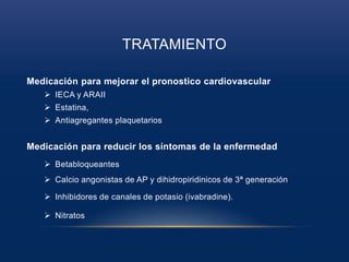 TRATAMIENTO
Medicación para mejorar el pronostico cardiovascular
 IECA y ARAII
 Estatina,
 Antiagregantes plaquetarios
Medicación para reducir los síntomas de la enfermedad
 Betabloqueantes
 Calcio angonistas de AP y dihidropiridinicos de 3ª generación
 Inhibidores de canales de potasio (ivabradine).
 Nitratos
 