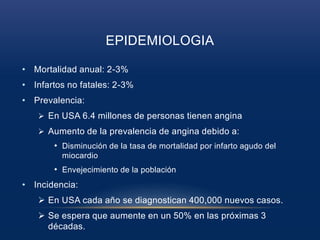 EPIDEMIOLOGIA
• Mortalidad anual: 2-3%
• Infartos no fatales: 2-3%
• Prevalencia:
 En USA 6.4 millones de personas tienen angina
 Aumento de la prevalencia de angina debido a:
• Disminución de la tasa de mortalidad por infarto agudo del
miocardio
• Envejecimiento de la población
• Incidencia:
 En USA cada año se diagnostican 400,000 nuevos casos.
 Se espera que aumente en un 50% en las próximas 3
décadas.
 