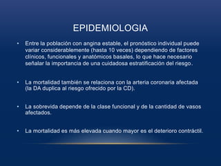 EPIDEMIOLOGIA
• Entre la población con angina estable, el pronóstico individual puede
variar considerablemente (hasta 10 veces) dependiendo de factores
clínicos, funcionales y anatómicos basales, lo que hace necesario
señalar la importancia de una cuidadosa estratificación del riesgo.
• La mortalidad también se relaciona con la arteria coronaria afectada
(la DA duplica al riesgo ofrecido por la CD).
• La sobrevida depende de la clase funcional y de la cantidad de vasos
afectados.
• La mortalidad es más elevada cuando mayor es el deterioro contráctil.
 