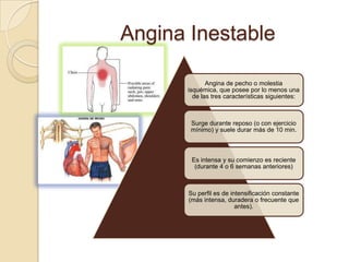 Angina Inestable

             Angina de pecho o molestia
      isquémica, que posee por lo menos una
        de las tres características siguientes:



       Surge durante reposo (o con ejercicio
       mínimo) y suele durar más de 10 min.



        Es intensa y su comienzo es reciente
         (durante 4 o 6 semanas anteriores)



       Su perfil es de intensificación constante
       (más intensa, duradera o frecuente que
                         antes).
 