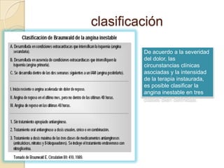 clasificación

         De acuerdo a la severidad
         del dolor, las
         circunstancias clínicas
         asociadas y la intensidad
         de la terapia instaurada,
         es posible clasificar la
         angina inestable en tres
         clases bien definidas.
 