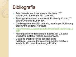 Bibliografía
   Principios de medicina interna, Harrison, 17ª
    edición, vol. II, editorial Mc Graw Hill.
   Patología estructural y funcional, Robbins y Cotran, 7ª
    edición, editorial ELSEVIER
   Cardiología en atención primaria, escrito por Goldman y
    Braunwald, editorial Harcourt.
   http://www.sld.cu/galerias/pdf/sitios/rehabilitacion/cap_6
    .pdf
   Fisiología clínica del ejercicio, Escrito por J. López
    Chicharro, editorial médica paramericana.
   Guias de practica clínica basadas en la
    evidencia, Enfermedad coronaría, Angina estable e
    inestable, Dr. Juan José Arango E. et al.
 
