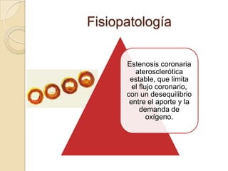 Fisiopatología

      Estenosis coronaria
         aterosclerótica
       estable, que limita
        el flujo coronario,
      con un desequilibrio
       entre el aporte y la
           demanda de
              oxígeno.
 