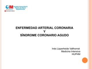 ENFERMEDAD ARTERIAL CORONARIA
Y
SÍNDROME CORONARIO AGUDO
Inés Lipperheide Vallhonrat
Medicina Intensiva
HUPHM
 