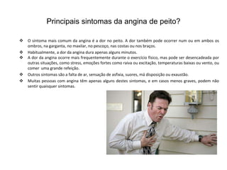 Principais sintomas da angina de peito?

   O sintoma mais comum da angina é a dor no peito. A dor também pode ocorrer num ou em ambos os
    ombros, na garganta, no maxilar, no pescoço, nas costas ou nos braços.
   Habitualmente, a dor da angina dura apenas alguns minutos.
   A dor da angina ocorre mais frequentemente durante o exercício físico, mas pode ser desencadeada por
    outras situações, como stress, emoções fortes como raiva ou excitação, temperaturas baixas ou vento, ou
    comer uma grande refeição.
   Outros sintomas são a falta de ar, sensação de asfixia, suores, má disposição ou exaustão.
   Muitas pessoas com angina têm apenas alguns destes sintomas, e em casos menos graves, podem não
    sentir quaisquer sintomas.
 