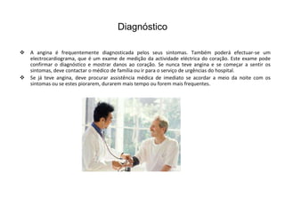 Diagnóstico

   A angina é frequentemente diagnosticada pelos seus sintomas. Também poderá efectuar-se um
    electrocardiograma, que é um exame de medição da actividade eléctrica do coração. Este exame pode
    confirmar o diagnóstico e mostrar danos ao coração. Se nunca teve angina e se começar a sentir os
    sintomas, deve contactar o médico de família ou ir para o serviço de urgências do hospital.
   Se já teve angina, deve procurar assistência médica de imediato se acordar a meio da noite com os
    sintomas ou se estes piorarem, durarem mais tempo ou forem mais frequentes.
 