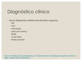 Diagnóstico clínico
◦ Hacer diagnóstico diferencial del dolor anginoso:
◦ TEP
◦ HAP
◦ Pericarditis
◦ Disección aortica
◦ ERGE
◦ Sx de Tietze
◦ Radiculopatías
Guía de Práctica Clínica Diagnóstico y Tratamiento de la Cardiopatía Isquémica Crónica.
IMSS. ISBN 978-607-8290-09-3
 