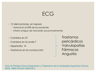 ECG
◦ 12 derivaciones, en reposo
◦ Normal en el 50% de los pacientes
◦ Infarto antiguo de miocardio (ocacionalmente)
◦ Cambios en ST
◦ Cambios en la onda T
◦ Hipertrofia VI
◦ Trastornos en la conducción
Trastornos
pericárdicos
Valvulopatias
Fármacos
Angustia
Guía de Práctica Clínica Diagnóstico y Tratamiento de la Cardiopatía Isquémica Crónica.
IMSS. ISBN 978-607-8290-09-3
 