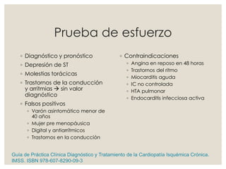 Prueba de esfuerzo
◦ Diagnóstico y pronóstico
◦ Depresión de ST
◦ Molestias torácicas
◦ Trastornos de la conducción
y arritmias  sin valor
diagnóstico
◦ Falsos positivos
◦ Varón asintomático menor de
40 años
◦ Mujer pre menopáusica
◦ Digital y antiarrítmicos
◦ Trastornos en la conducción
◦ Contraindicaciones
◦ Angina en reposo en 48 horas
◦ Trastornos del ritmo
◦ Miocarditis aguda
◦ IC no controlada
◦ HTA pulmonar
◦ Endocarditis infecciosa activa
Guía de Práctica Clínica Diagnóstico y Tratamiento de la Cardiopatía Isquémica Crónica.
IMSS. ISBN 978-607-8290-09-3
 