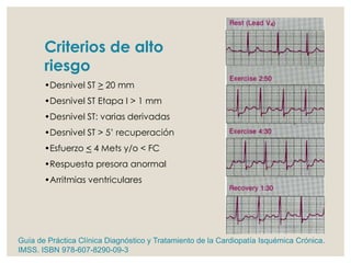 Criterios de alto
riesgo
•Desnivel ST > 20 mm
•Desnivel ST Etapa I > 1 mm
•Desnivel ST: varias derivadas
•Desnivel ST > 5’ recuperación
•Esfuerzo < 4 Mets y/o < FC
•Respuesta presora anormal
•Arritmias ventriculares
Guía de Práctica Clínica Diagnóstico y Tratamiento de la Cardiopatía Isquémica Crónica.
IMSS. ISBN 978-607-8290-09-3
 