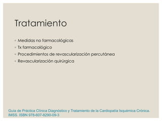 Tratamiento
◦ Medidas no farmacológicas
◦ Tx farmacológico
◦ Procedimientos de revascularización percutánea
◦ Revascularización quirúrgica
Guía de Práctica Clínica Diagnóstico y Tratamiento de la Cardiopatía Isquémica Crónica.
IMSS. ISBN 978-607-8290-09-3
 