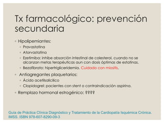 Tx farmacológico: prevención
secundaria
◦ Hipolipemiantes:
◦ Pravastatina
◦ Atorvastatina
◦ Ezetimiba: inhibe absorción intestinal de colesterol, cuando no se
alcanzan metas terapéuticas aun con dosis óptimas de estatinas.
◦ Bezafibrato: hipertrigliceridemia. Cuidado con miositis.
◦ Antiagregantes plaquetarios:
◦ Ácido acetilsalicilico
◦ Clopidogrel: pacientes con stent o contraindicación aspirina.
◦ Remplazo hormonal estrogénico: ????
Guía de Práctica Clínica Diagnóstico y Tratamiento de la Cardiopatía Isquémica Crónica.
IMSS. ISBN 978-607-8290-09-3
 