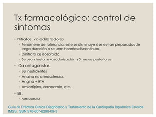 Tx farmacológico: control de
síntomas
◦ Nitratos: vasodilatadores
◦ Fenómeno de tolerancia, este se disminuye si se evitan preparados de
larga duración o se usan horarios discontinuos.
◦ Dinitrato de isosorbida
◦ Se usan hasta revascularización y 3 meses posteriores.
◦ Ca antagonistas:
◦ BB insuficientes
◦ Angina no aterosclerosa.
◦ Angina + HTA
◦ Amlodipino, verapamilo, etc.
◦ BB:
◦ Metoprolol
Guía de Práctica Clínica Diagnóstico y Tratamiento de la Cardiopatía Isquémica Crónica.
IMSS. ISBN 978-607-8290-09-3
 