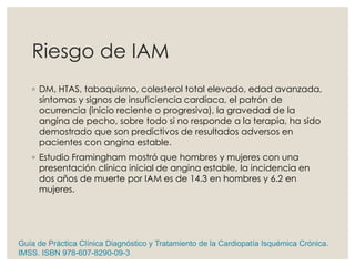 Riesgo de IAM
◦ DM, HTAS, tabaquismo, colesterol total elevado, edad avanzada,
síntomas y signos de insuficiencia cardíaca, el patrón de
ocurrencia (inicio reciente o progresiva), la gravedad de la
angina de pecho, sobre todo si no responde a la terapia, ha sido
demostrado que son predictivos de resultados adversos en
pacientes con angina estable.
◦ Estudio Framingham mostró que hombres y mujeres con una
presentación clínica inicial de angina estable, la incidencia en
dos años de muerte por IAM es de 14.3 en hombres y 6.2 en
mujeres.
Guía de Práctica Clínica Diagnóstico y Tratamiento de la Cardiopatía Isquémica Crónica.
IMSS. ISBN 978-607-8290-09-3
 
