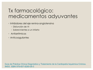 Tx farmacológico:
medicamentos adyuvantes
◦ Inhibidores del eje renina-angiotensina
◦ Disfunción de VI
◦ Sobrevivientes a un infarto
◦ Antiarritmicos
◦ Anticoagulantes
Guía de Práctica Clínica Diagnóstico y Tratamiento de la Cardiopatía Isquémica Crónica.
IMSS. ISBN 978-607-8290-09-3
 