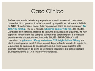 Caso Clínico
Refiere que acude debido a que posterior a realizar ejercicio nota dolor
precordial, tipo opresivo, irradiado a cuello y espalda se coloca una tableta
de NTG SL cediendo el dolor. A la Exploración física se encuentra con TA
180-/100 mmhg., FC 90 x minuto, Glicemia capilar 180 mg., los Ruidos
Cardiacos son rítmicos, choque de la punta desviada a la izquierda, no hay
soplos ni tercer ruido, los campos pulmonares están limpios. Se realizan
exámenes de laboratorio resultando la BH, ES, TROPONINA Y MB
normales. La glicemia 190mg, colesterol 320, triglicéridos 240mg y el
electrocardiograma mostró ritmo sinusal, hipertrofia de ventrículo izquierdo
y ausencia de cambios de tipo isquémico. La rx de tórax muestra solo
discreta rectrificacion de perfil de ventrículo izquierdo. Se aplica captopril
SL descendiendo la TA a 140/85 y es egresado.
 