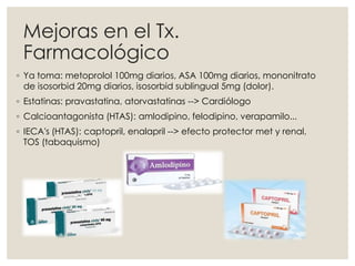 ◦ Ya toma: metoprolol 100mg diarios, ASA 100mg diarios, mononitrato
de isosorbid 20mg diarios, isosorbid sublingual 5mg (dolor).
◦ Estatinas: pravastatina, atorvastatinas --> Cardiólogo
◦ Calcioantagonista (HTAS): amlodipino, felodipino, verapamilo...
◦ IECA's (HTAS): captopril, enalapril --> efecto protector met y renal,
TOS (tabaquismo)
Mejoras en el Tx.
Farmacológico
 