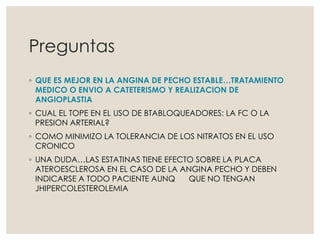Preguntas
◦ QUE ES MEJOR EN LA ANGINA DE PECHO ESTABLE…TRATAMIENTO
MEDICO O ENVIO A CATETERISMO Y REALIZACION DE
ANGIOPLASTIA
◦ CUAL EL TOPE EN EL USO DE BTABLOQUEADORES: LA FC O LA
PRESION ARTERIAL?
◦ COMO MINIMIZO LA TOLERANCIA DE LOS NITRATOS EN EL USO
CRONICO
◦ UNA DUDA…LAS ESTATINAS TIENE EFECTO SOBRE LA PLACA
ATEROESCLEROSA EN EL CASO DE LA ANGINA PECHO Y DEBEN
INDICARSE A TODO PACIENTE AUNQ QUE NO TENGAN
JHIPERCOLESTEROLEMIA
 