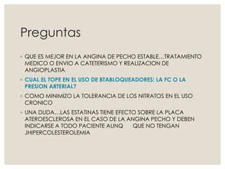 Preguntas
◦ QUE ES MEJOR EN LA ANGINA DE PECHO ESTABLE…TRATAMIENTO
MEDICO O ENVIO A CATETERISMO Y REALIZACION DE
ANGIOPLASTIA
◦ CUAL EL TOPE EN EL USO DE BTABLOQUEADORES: LA FC O LA
PRESION ARTERIAL?
◦ COMO MINIMIZO LA TOLERANCIA DE LOS NITRATOS EN EL USO
CRONICO
◦ UNA DUDA…LAS ESTATINAS TIENE EFECTO SOBRE LA PLACA
ATEROESCLEROSA EN EL CASO DE LA ANGINA PECHO Y DEBEN
INDICARSE A TODO PACIENTE AUNQ QUE NO TENGAN
JHIPERCOLESTEROLEMIA
 