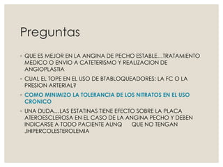 Preguntas
◦ QUE ES MEJOR EN LA ANGINA DE PECHO ESTABLE…TRATAMIENTO
MEDICO O ENVIO A CATETERISMO Y REALIZACION DE
ANGIOPLASTIA
◦ CUAL EL TOPE EN EL USO DE BTABLOQUEADORES: LA FC O LA
PRESION ARTERIAL?
◦ COMO MINIMIZO LA TOLERANCIA DE LOS NITRATOS EN EL USO
CRONICO
◦ UNA DUDA…LAS ESTATINAS TIENE EFECTO SOBRE LA PLACA
ATEROESCLEROSA EN EL CASO DE LA ANGINA PECHO Y DEBEN
INDICARSE A TODO PACIENTE AUNQ QUE NO TENGAN
JHIPERCOLESTEROLEMIA
 