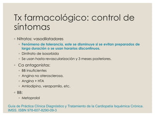 Tx farmacológico: control de
síntomas
◦ Nitratos: vasodilatadores
◦ Fenómeno de tolerancia, este se disminuye si se evitan preparados de
larga duración o se usan horarios discontinuos.
◦ Dinitrato de isosorbida
◦ Se usan hasta revascularización y 3 meses posteriores.
◦ Ca antagonistas:
◦ BB insuficientes
◦ Angina no aterosclerosa.
◦ Angina + HTA
◦ Amlodipino, verapamilo, etc.
◦ BB:
◦ Metoprolol
Guía de Práctica Clínica Diagnóstico y Tratamiento de la Cardiopatía Isquémica Crónica.
IMSS. ISBN 978-607-8290-09-3
 