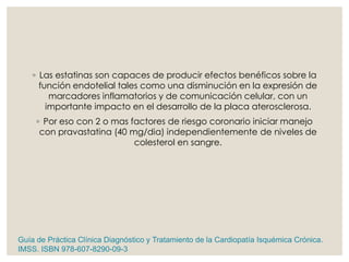◦ Las estatinas son capaces de producir efectos benéficos sobre la
función endotelial tales como una disminución en la expresión de
marcadores inflamatorios y de comunicación celular, con un
importante impacto en el desarrollo de la placa aterosclerosa.
◦ Por eso con 2 o mas factores de riesgo coronario iniciar manejo
con pravastatina (40 mg/dia) independientemente de niveles de
colesterol en sangre.
Guía de Práctica Clínica Diagnóstico y Tratamiento de la Cardiopatía Isquémica Crónica.
IMSS. ISBN 978-607-8290-09-3
 