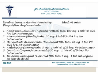 Dr. Austreberto Martínez Niesmo
MEDICO GENERAL
UAA CED. PROF. 92450
OKABE Blvd. Luis Donaldo Colosio No. 1232 Col. Lomas del
Campestre Tels. 993-61-24 y 993-22-14
Nombre: Enrique Morales Hernández Edad: 48 años
Diagnóstico: Angina estable
1. Ácido acetilsalicilico (Aspirina Protect) tabs. 100 mg 1 tab VO c/24
hrs. No interrumpir.
2. Atorvastatina (Atorlip) tabs. 20 mg 1 tab VO c/24 hrs. No
interrumpir.
3. Mononitrato de isosorbida (Monocorat MR) tabs. 20 mg 1 tab VO
c/24 hrs. No interrumpir.
4. Amlodipino (Norvas) tabs. 5 mg 1 tab VO c/24 hrs. No interrumpir.
5. Losartan (Cozaar) comprimidos 50 mg 1 tab VO c/24 hrs. No
interrumpir.
6. Isosorbid sublingual (Isosorbid MR) tabs. 5 mg 1 tab sublingual
en caso de dolor.
 