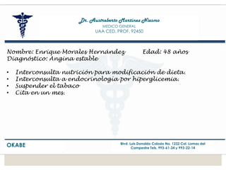 Dr. Austreberto Martínez Niesmo
MEDICO GENERAL
UAA CED. PROF. 92450
OKABE Blvd. Luis Donaldo Colosio No. 1232 Col. Lomas del
Campestre Tels. 993-61-24 y 993-22-14
Nombre: Enrique Morales Hernández Edad: 48 años
Diagnóstico: Angina estable
• Interconsulta nutrición para modificación de dieta.
• Interconsulta a endocrinología por hiperglicemia.
• Suspender el tabaco
• Cita en un mes.
 