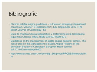 Bibliografía
◦ Chronic estable angina guidelines – is there an emerging international
consensus. Volume 19 Supplement 2 | July–September 2012 | The
British Journal of Cardiology | S5
◦ Guía de Práctica Clínica Diagnóstico y Tratamiento de la Cardiopatía
Isquémica Crónica. IMSS. ISBN 978-607-8290-09-3
◦ Guidelines on the management of stable angina pectoris: full text. The
Task Force on the Management of Stable Angina Pectoris of the
European Society of Cardiology. European Heart Journal.
doi:10.1093/eurheartj/ehl002
◦ http://www.facmed.unam.mx/bmnd/gi_2k8/prods/PRODS/Metoprolol.ht
m
 