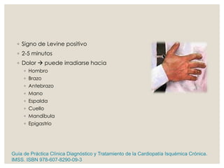 ◦ Signo de Levine positivo
◦ 2-5 minutos
◦ Dolor  puede irradiarse hacia
◦ Hombro
◦ Brazo
◦ Antebrazo
◦ Mano
◦ Espalda
◦ Cuello
◦ Mandíbula
◦ Epigastrio
Guía de Práctica Clínica Diagnóstico y Tratamiento de la Cardiopatía Isquémica Crónica.
IMSS. ISBN 978-607-8290-09-3
 