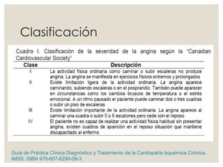 Clasificación
Guía de Práctica Clínica Diagnóstico y Tratamiento de la Cardiopatía Isquémica Crónica.
IMSS. ISBN 978-607-8290-09-3
 
