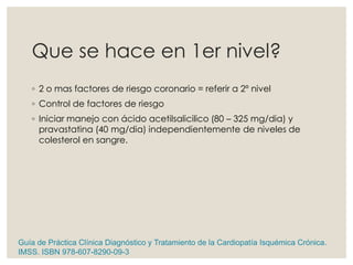 Que se hace en 1er nivel?
◦ 2 o mas factores de riesgo coronario = referir a 2º nivel
◦ Control de factores de riesgo
◦ Iniciar manejo con ácido acetilsalicilico (80 – 325 mg/dia) y
pravastatina (40 mg/dia) independientemente de niveles de
colesterol en sangre.
Guía de Práctica Clínica Diagnóstico y Tratamiento de la Cardiopatía Isquémica Crónica.
IMSS. ISBN 978-607-8290-09-3
 