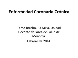 Enfermedad Coronaria Crónica
Temo Bracho, R3 MFyC Unidad
Docente del Área de Salud de
Menorca
Febrero de 2014

 