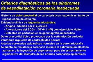 Historia de  dolor precordial  de características isquémicas, tanto de reposo como de esfuerzo Evidencia clínica de  isquemia miocárdica : - Angina inducida por el ejercicio - Alteraciones del ECG (   ST>0,1 mV) con ejercicio o Holter - Defectos de perfusión en la gammagrafía miocárdica Dolor precordial típico provocado por la estimulación auricular Ventrículo izquierdo de contractilidad normal Arterias coronarias epicárdicas normales en la coronariografía Aumento de resistencia coronaria durante la estimulación eléctrica auricular o la inyección de ergonovina, pero sin estrechamiento significativo del diámetro de las arterias coronarias epicárdicas Criterios diagnósticos de los síndromes de vasodilatación coronaria inadecuada 