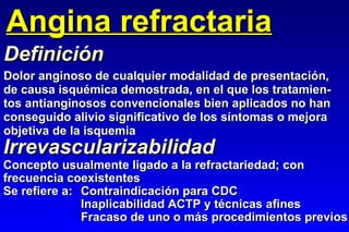Angina refractaria Dolor anginoso de cualquier modalidad de presentación, de causa isquémica demostrada, en el que los tratamien- tos antianginosos convencionales bien aplicados no han conseguido alivio significativo de los síntomas o mejora objetiva de la isquemia Definición Irrevascularizabilidad Concepto usualmente ligado a la refractariedad; con frecuencia coexistentes Se refiere a: Contraindicación para CDC Inaplicabilidad ACTP y técnicas afines Fracaso de uno o más procedimientos previos 