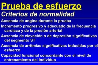 Prueba de esfuerzo Ausencia de angina durante la prueba Incremento progresivo y adecuado de la frecuencia cardíaca y de la presión arterial Ausencia de elevación o de depresión significativas del segmento ST Ausencia de arritmias significativas inducidas por el esfuerzo Capacidad funcional concordante con el nivel de entrenamiento del individuo Criterios de normalidad 