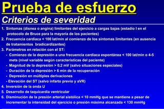 1. Síntomas (disnea o angina) limitantes del ejercicio a cargas bajas (estadío I en el   protocolo de Bruce para la mayoría de los pacientes) 2. Frecuencia cardíaca < 100 lat/min al comienzo de los síntomas limitantes (en ausencia de tratamientos  bradicardizantes) 3. Parámetros en relación con el ST: - Comienzo de la depresión a una frecuencia cardíaca espontánea < 100 lat/min o 4-5 mets (nivel variable según características del paciente) - Magnitud de la depresión > 0,2 mV (salvo situaciones especiales) - Duración de la depresión > 6 min de la recuperación - Depresión en múltiples derivaciones - Elevación del ST (salvo infarto previo y aVR) 4. Inversión de la onda U 5. Desarrollo de taquicardia ventricular 6. Disminución de la presión arterial sistólica < 10 mmHg que se mantiene a pesar de incrementar la intensidad del ejercicio o presión máxima alcanzada < 130 mmHg Prueba de esfuerzo Criterios de severidad 