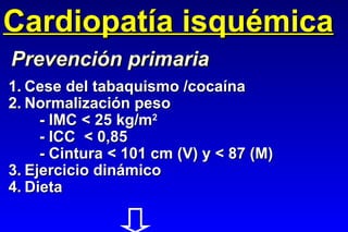 Cardiopatía isquémica 1. Cese del tabaquismo /cocaína 2. Normalización peso - IMC < 25 kg/m 2 - ICC  < 0,85 - Cintura < 101 cm (V) y < 87 (M) 3. Ejercicio dinámico 4. Dieta Prevención primaria 