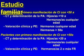 Pacientes con primera manifestación de CI con <50 a - CT y determinación de la PA: Hijos/as >10 a Hermanos/as cualquier  edad - Valoración clínica y PE: Hermanos cualquier edad Hermanas > 50a Pacientes con primera manifestación de CI con >50a - CT y determinación de la PA: Hijos/as >20 a   Hermanos/as cualquier  edad - Valoración clínica y PE:  Hermanos/as 2 o más FR Estudio familiar 