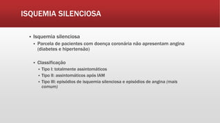 ISQUEMIA SILENCIOSA
 Isquemia silenciosa
 Parcela de pacientes com doença coronária não apresentam angina
(diabetes e hipertensão)
 Classificação
 Tipo I: totalmente assintomáticos
 Tipo II: assintomáticos após IAM
 Tipo III: episódios de isquemia silenciosa e episódios de angina (mais
comum)
 