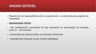 ANGINA ESTÁVEL
 Resulta de um desequilíbrio entre o suprimento e a demanda de oxigênio do
miocárdio.
 Apresentação clínica:
 - dor subesternal precordial do tipo opressiva ou queimação de duração
entre 2 – 15 minutos.
 - provocada por esforço físico ou estresse emocional
 - aliviada pelo repouso ou por nitrato sublingual
 